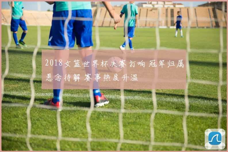 2018女篮世界杯决赛打响 冠军归属悬念待解 赛事热度升温