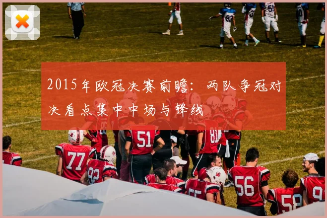 2015年欧冠决赛前瞻：两队争冠对决看点集中中场与锋线