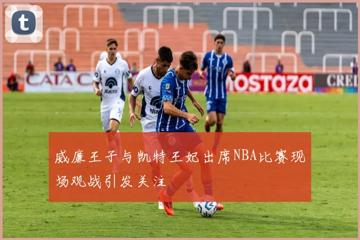 威廉王子与凯特王妃出席NBA比赛现场观战引发关注