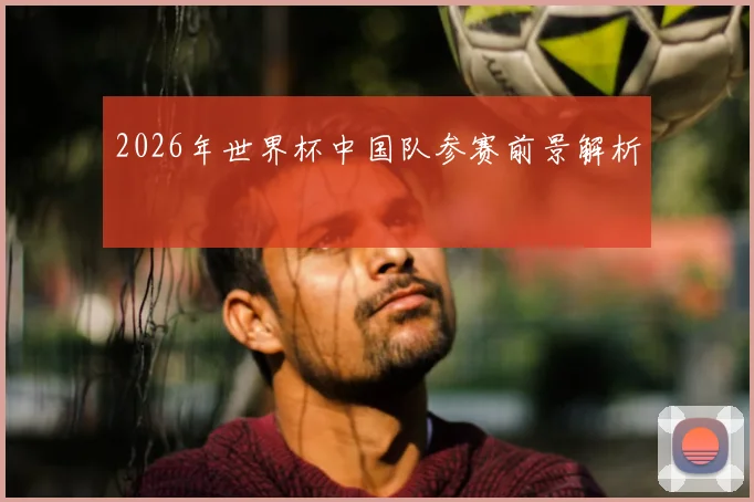 2026年世界杯中国队参赛前景解析